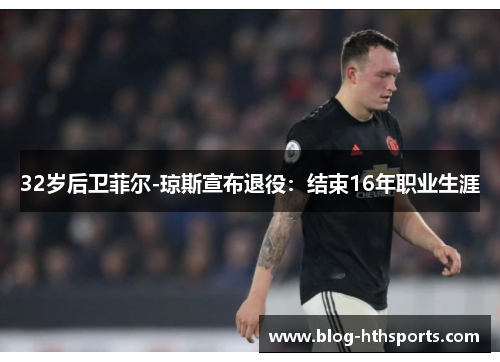 32岁后卫菲尔-琼斯宣布退役：结束16年职业生涯